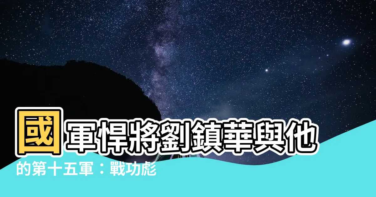 【劉鎮華】國軍悍將劉鎮華與他的第十五軍：戰功彪炳，震懾敵膽！