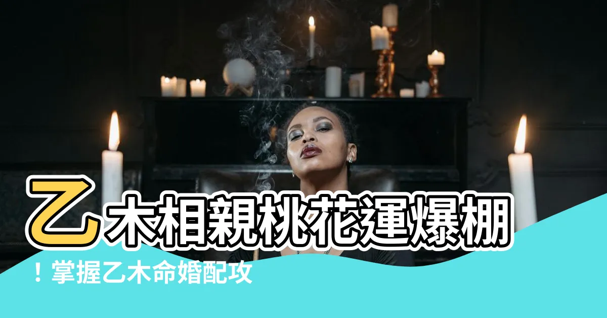 【乙木命】乙木相親桃花運爆棚！掌握乙木命婚配攻略，找到你的完美情人