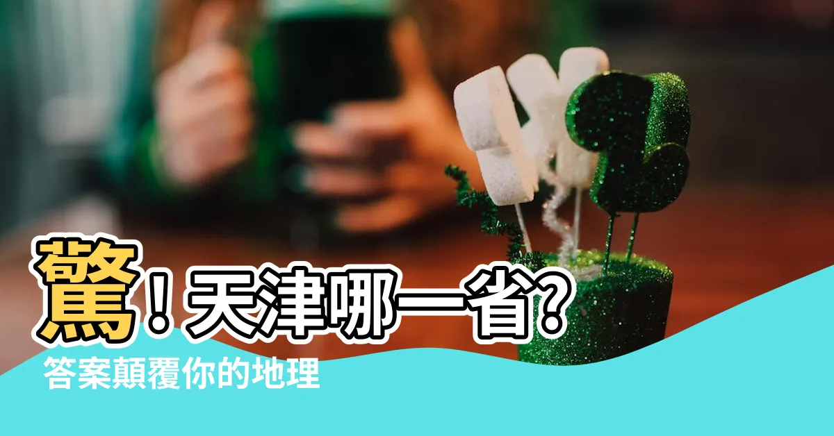 【天津哪一省】驚! 天津哪一省? 答案顛覆你的地理常識