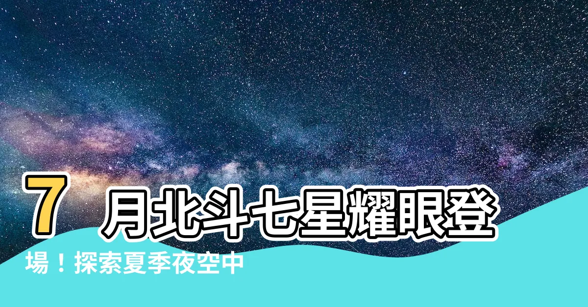 【北斗七星 7月】7月北斗七星耀眼登場！探索夏季夜空中最引人注目的天體