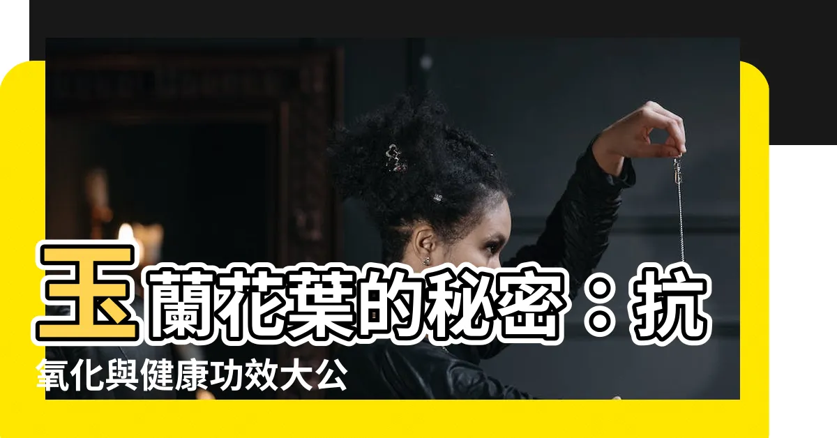 【玉蘭花葉子功效】玉蘭花葉的秘密：抗氧化與健康功效大公開