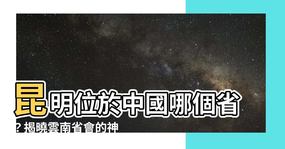 【昆明在哪一省】昆明位於中國哪個省？揭曉雲南省會的神秘面紗！