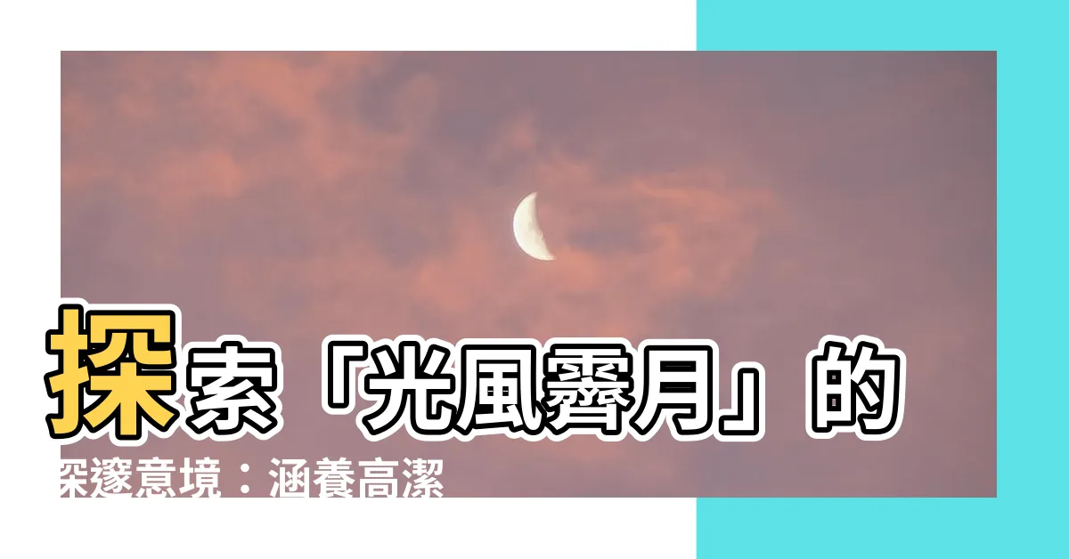 【光風霽月意思】探索「光風霽月」的深邃意境：涵養高潔不凡的君子風骨