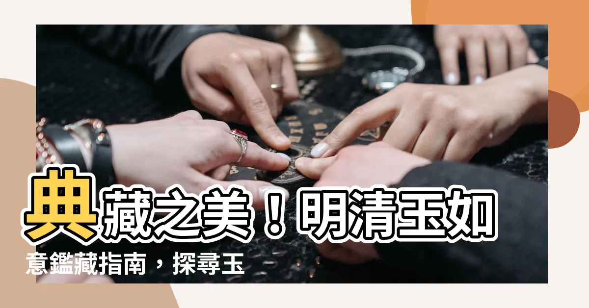 【玉 如意】典藏之美！明清玉如意鑑藏指南，探尋玉中名器的魅力