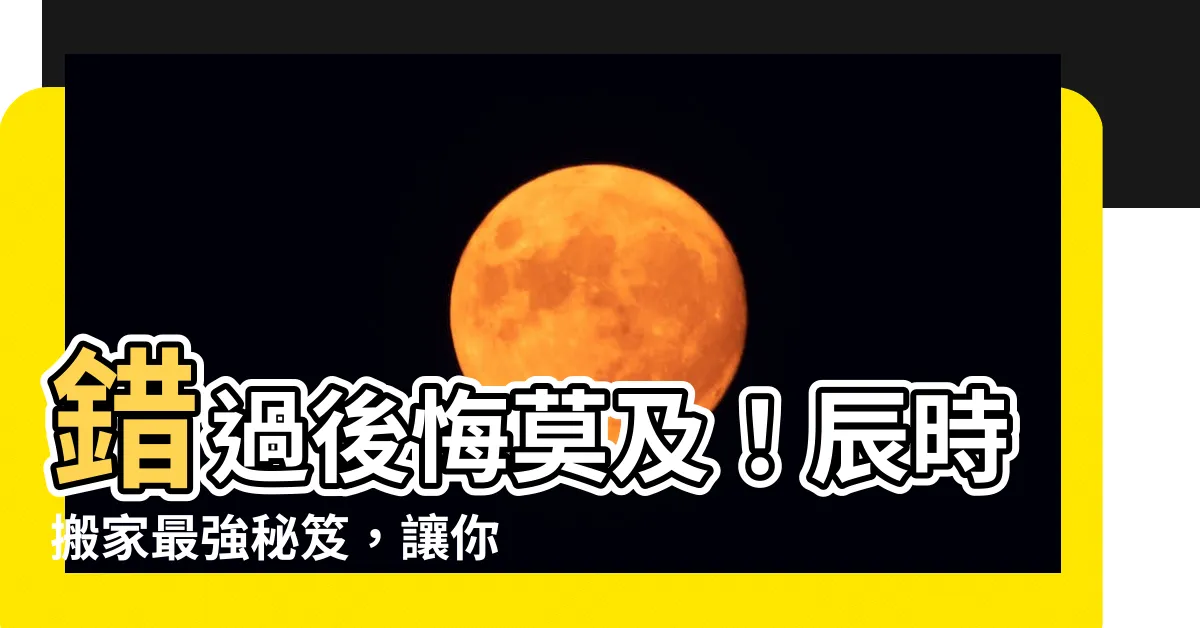 【辰時搬家】錯過後悔莫及！辰時搬家最強秘笈，讓你入新厝吉上加吉