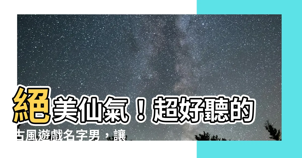 【古風遊戲名字男】絕美仙氣！超好聽的古風遊戲名字男，讓你仙氣飄飄威震江湖！