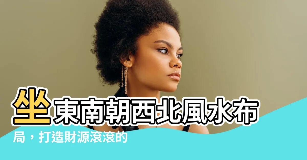 【座東南朝西北 風水】坐東南朝西北風水佈局，打造財源滾滾的理想居所