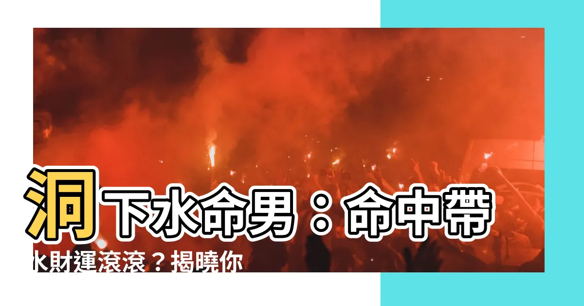 【洞下水命男】洞下水命男：命中帶水財運滾滾？揭曉你的命格之謎