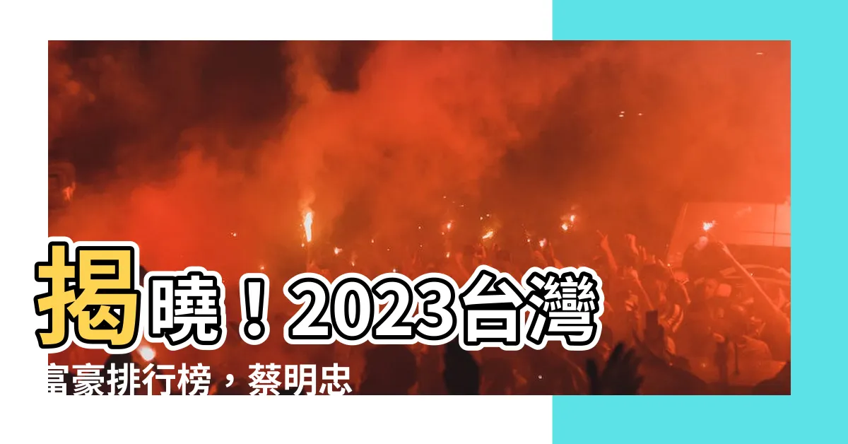 【台灣富豪排行榜 2023】揭曉！2023台灣富豪排行榜，蔡明忠兄弟榮登榜首