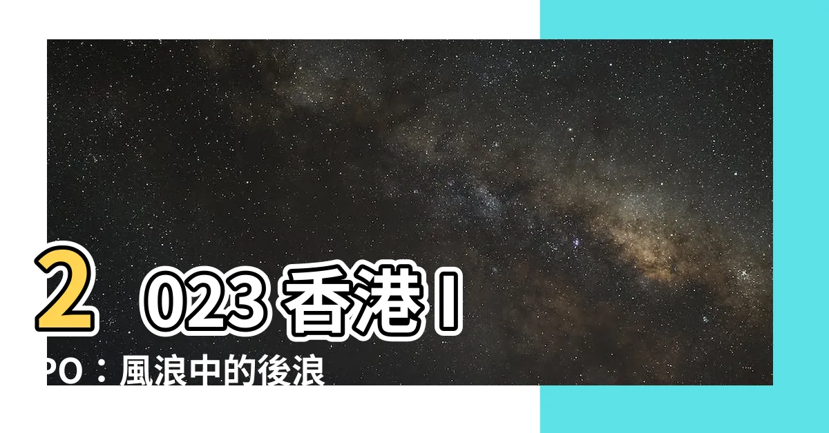 【香港ipo 2023】2023 香港 IPO：風浪中的後浪，靜候 2024 拐點