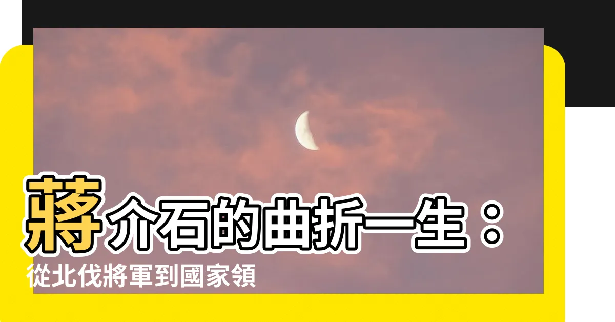 【蔣介石】蔣介石的曲折一生：從北伐將軍到國家領導人