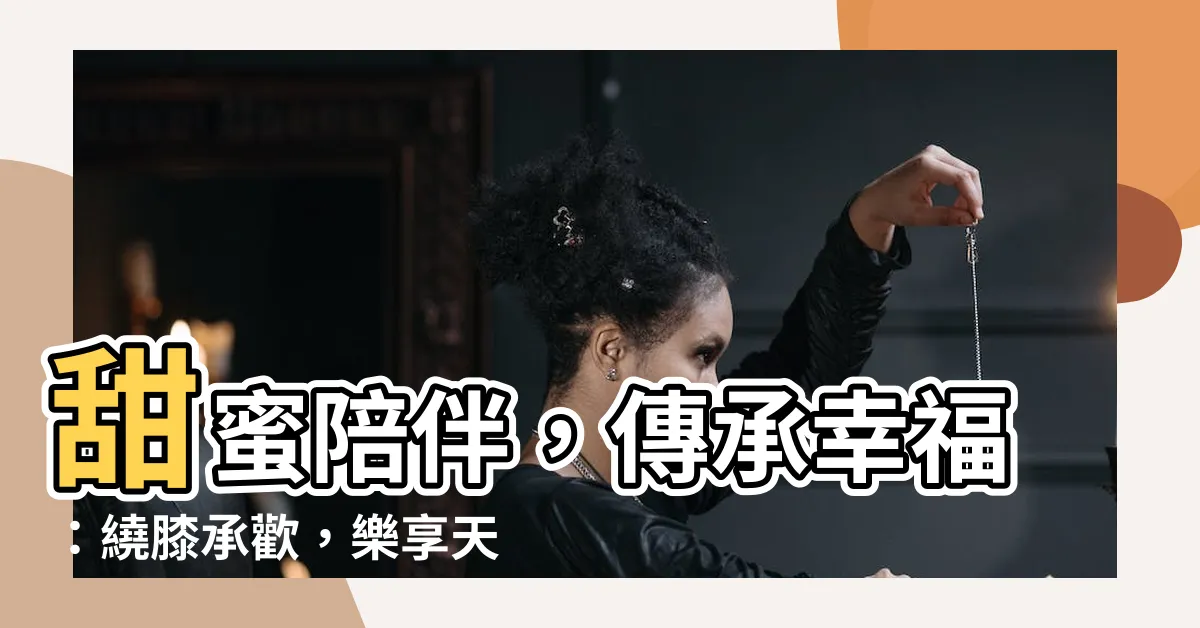 【繞膝承歡】甜蜜陪伴，傳承幸福：繞膝承歡，樂享天倫