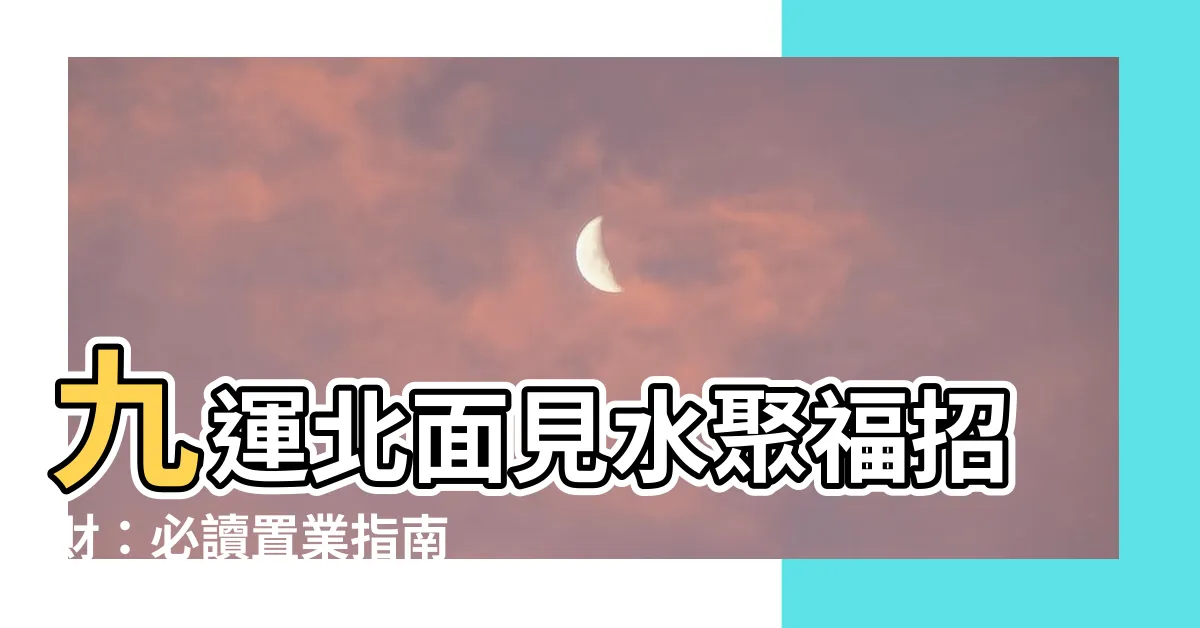 【九運北面見水】九運北面見水聚福招財：必讀置業指南