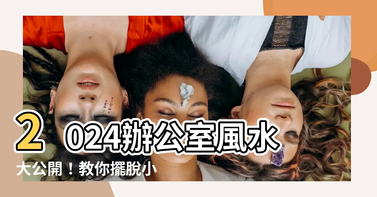 【2024 辦公室風水】2024辦公室風水大公開！教你擺脱小人、升官發財