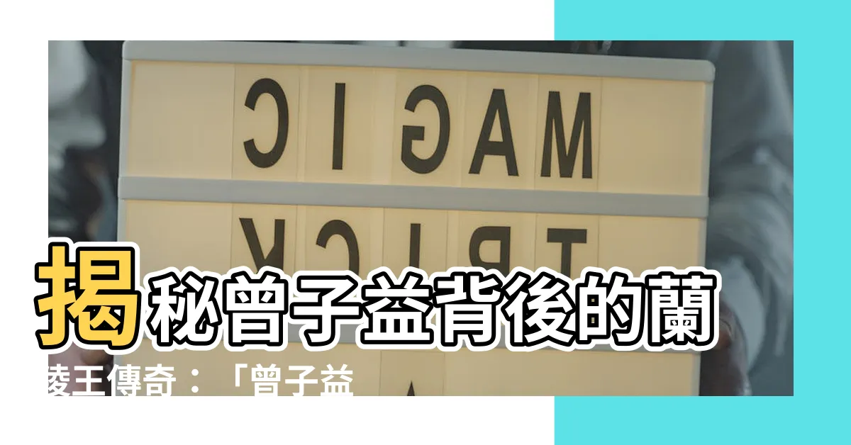 【曾子益蘭陵王】揭秘曾子益背後的蘭陵王傳奇：「曾子益蘭陵王」