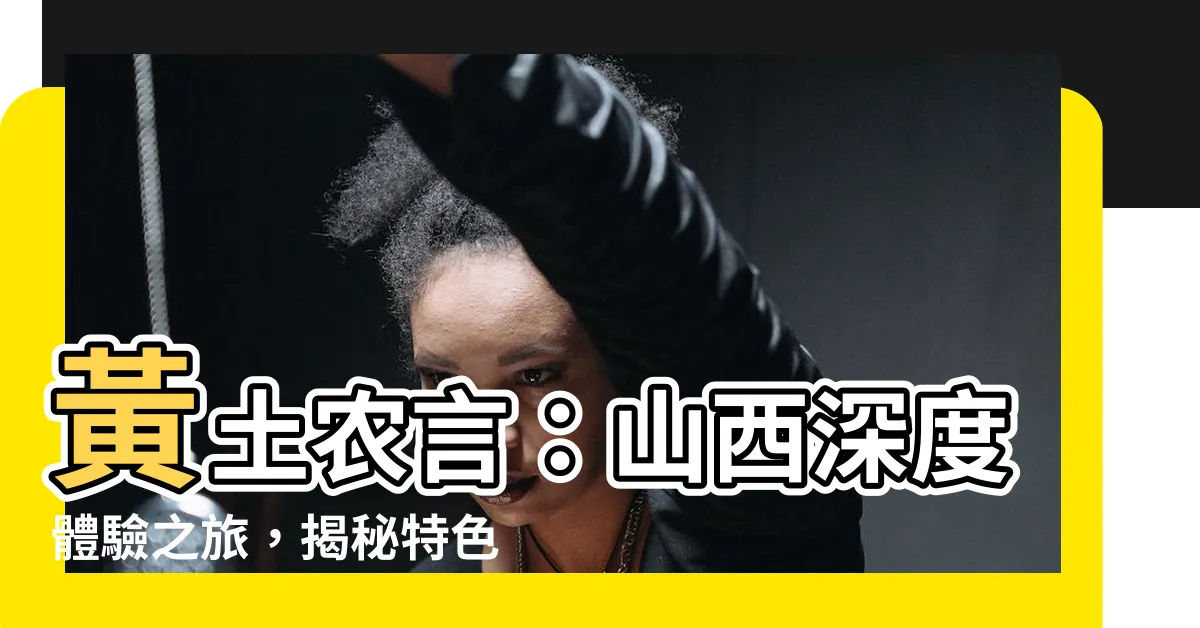 【黃土農言】黃土農言：山西深度體驗之旅，揭秘特色、景點和評價