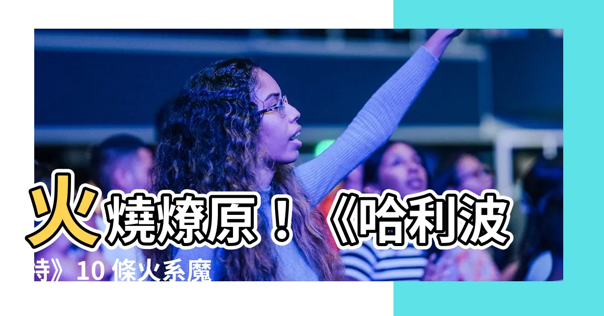 【火的咒語】火燒燎原！《哈利波特》10 條火系魔法咒語，你知道幾個？