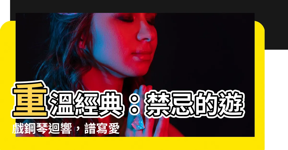 【禁忌的遊戲鋼琴】重温經典：禁忌的遊戲鋼琴迴響，譜寫愛的羅曼史