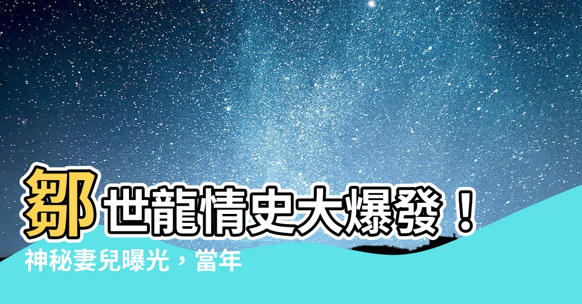 【鄒世龍】鄒世龍情史大爆發！神秘妻兒曝光，當年深愛楊愛謹竟另有苦衷
