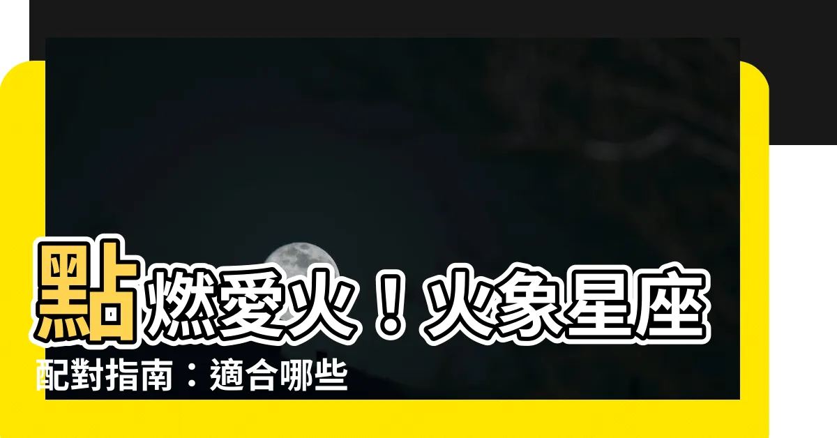 【火象星座適合什麼星座】點燃愛火！火象星座配對指南：適合哪些星座？