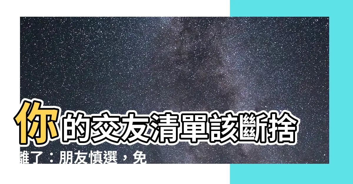 【朋友慎選】你的交友清單該斷捨離了：朋友慎選，免得日後心寒！