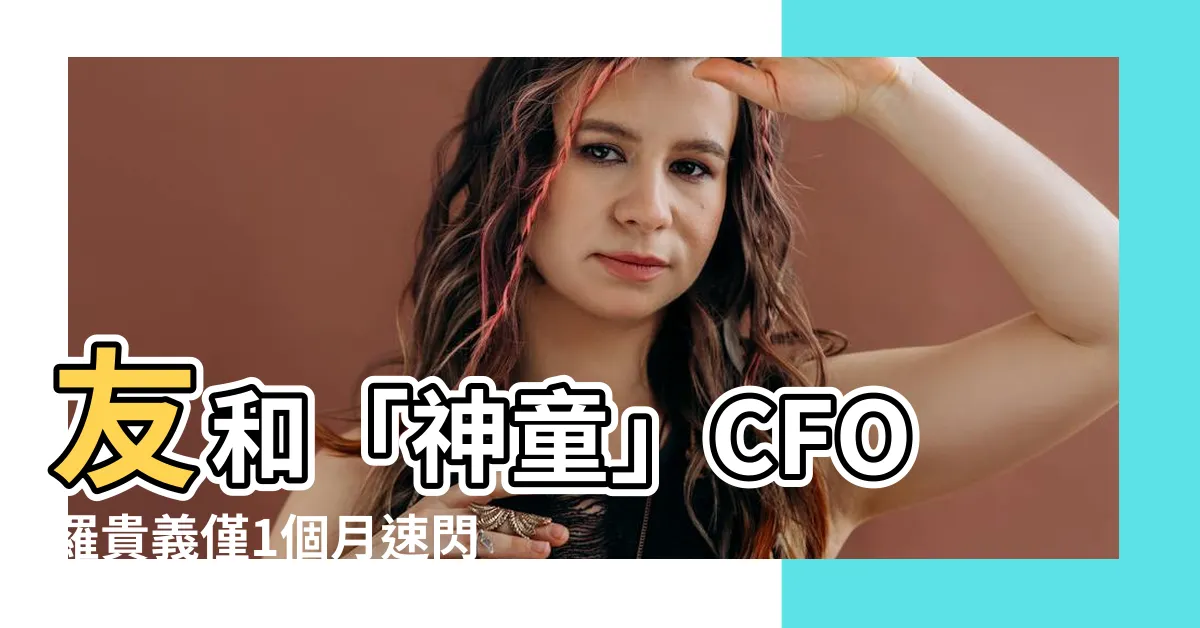 【羅貴義】友和「神童」CFO羅貴義僅1個月速閃！轉投這家投行挖角挖超爽