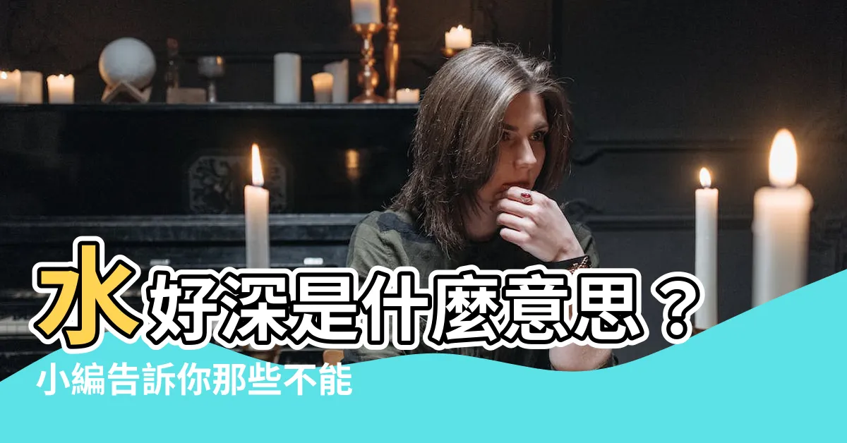 【水好深 意思】水好深是什麼意思？小編告訴你那些不能説的秘密
