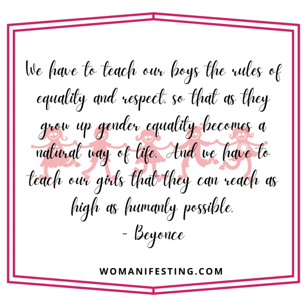 We have to teach our boys the rules of equality and respect, so that as they grow up gender equality becomes a natural way of life. And we have to teach our girls that they can reach as high as humanly possible.