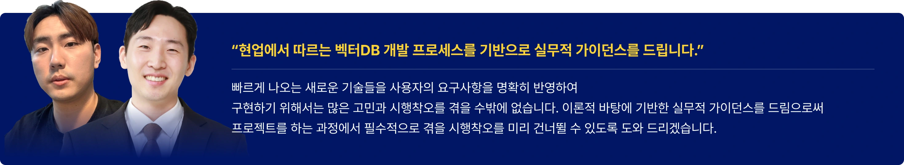 강사의 한 마디

“현업에서 따르는 벡터DB 개발 프로세스를 기반으로 실무적 가이던스를 드립니다.”  

빠르게 나오는 새로운 기술들을 사용자의 요구사항을 명확히 반영하여
구현하기 위해서는 많은 고민과 시행착오를 겪을 수밖에 없습니다. 이론적 바탕에 기반한 실무적 가이던스를 드림으로써
프로젝트를 하는 과정에서 필수적으로 겪을 시행착오를 미리 건너뛸 수 있도록 도와 드리겠습니다.