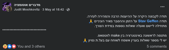 צילום מסך של פוסט המלצה ותודה מאת יהודית מושקוביץ (Judit Moshkovitz) בקבוצת הפייסבוק "מדברים אוטומציה". בפוסט נכתב: "תודה לקבוצה היקרה על ההיענות הרבה והמהירה לעזרה. תודה Stav Geffen על הזמן וההסבר מאיר העיניים 🙏 מתחילה ליישם ואעלה שאלות נוספות במידת הצורך. מתנסה לראשונה באינטגרציה בין make לווטסאפ."