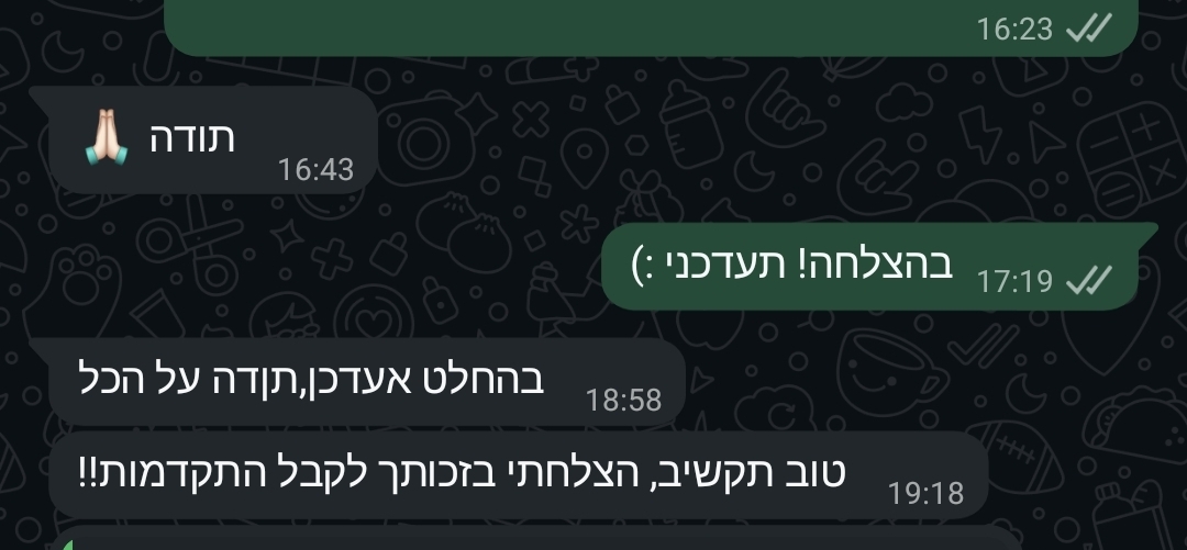 צילום מסך של צ'אט וואטסאפ בעברית על רקע כהה. הודעה משמאל: "תודה" עם אימוג'י ידיים מונפות בתודה. הודעת תגובה מימין ברקע ירוק: "בהצלחה! תעדכני :)". הודעה נוספת משמאל: "בהחלט אעדכן, תודה על הכל". הודעה אחרונה משמאל: "טוב תקשיב, הצלחתי בזכותך לקבל התקדמות!!".
