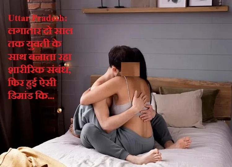 Uttar Pradesh: लगातार दो साल तक युवती के साथ बनाता रहा शारीरिक संबंध, फिर हुई ऐसी डिमांड कि...