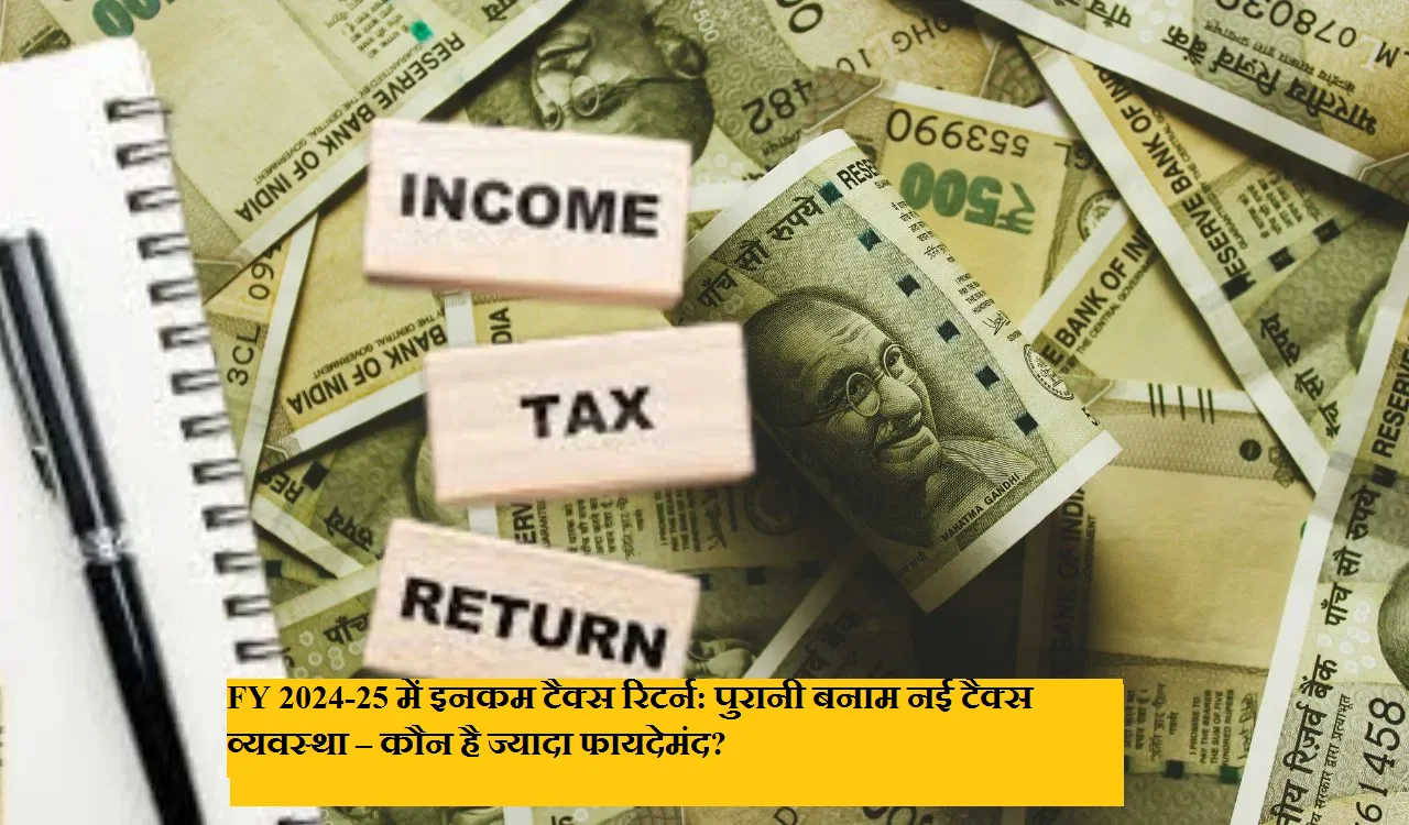 FY 2024-25 में इनकम टैक्स रिटर्न: पुरानी बनाम नई टैक्स व्यवस्था – कौन है ज्यादा फायदेमंद?