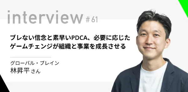 「ブレない信念と素早いPDCA、必要に応じたゲームチェンジが組織と事業を成長させる」グローバル・ブレイン 林 昇平さん