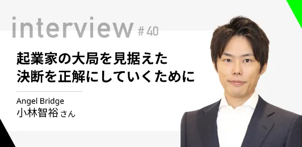 「起業家の大局を見据えた決断を正解にしていくために」Angel Bridge 小林智裕さん 