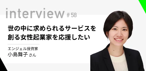 「世の中に求められるサービスを創る女性起業家を応援したい」 エンジェル投資家 小島舞子さん  