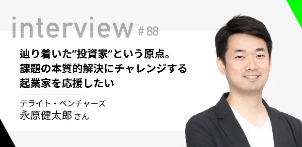 「辿り着いた”投資家”という原点。課題の本質的解決にチャレンジする起業家を応援したい」デライト・ベンチャーズ 永原健太郎さん