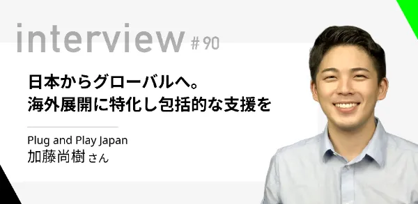 「日本からグローバルへ。海外展開に特化し包括的な支援を」Plug and Play Japan 加藤尚樹さん