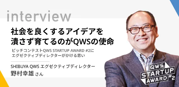 「社会を良くするアイデアを潰さず育てるのがQWSの使命ーピッチコンテストQWS STARTUP AWARD #2にエグゼクティブディレクターがかける思い 」SHIBUYA QWS エグゼクティブディレクター 野村幸雄さん
