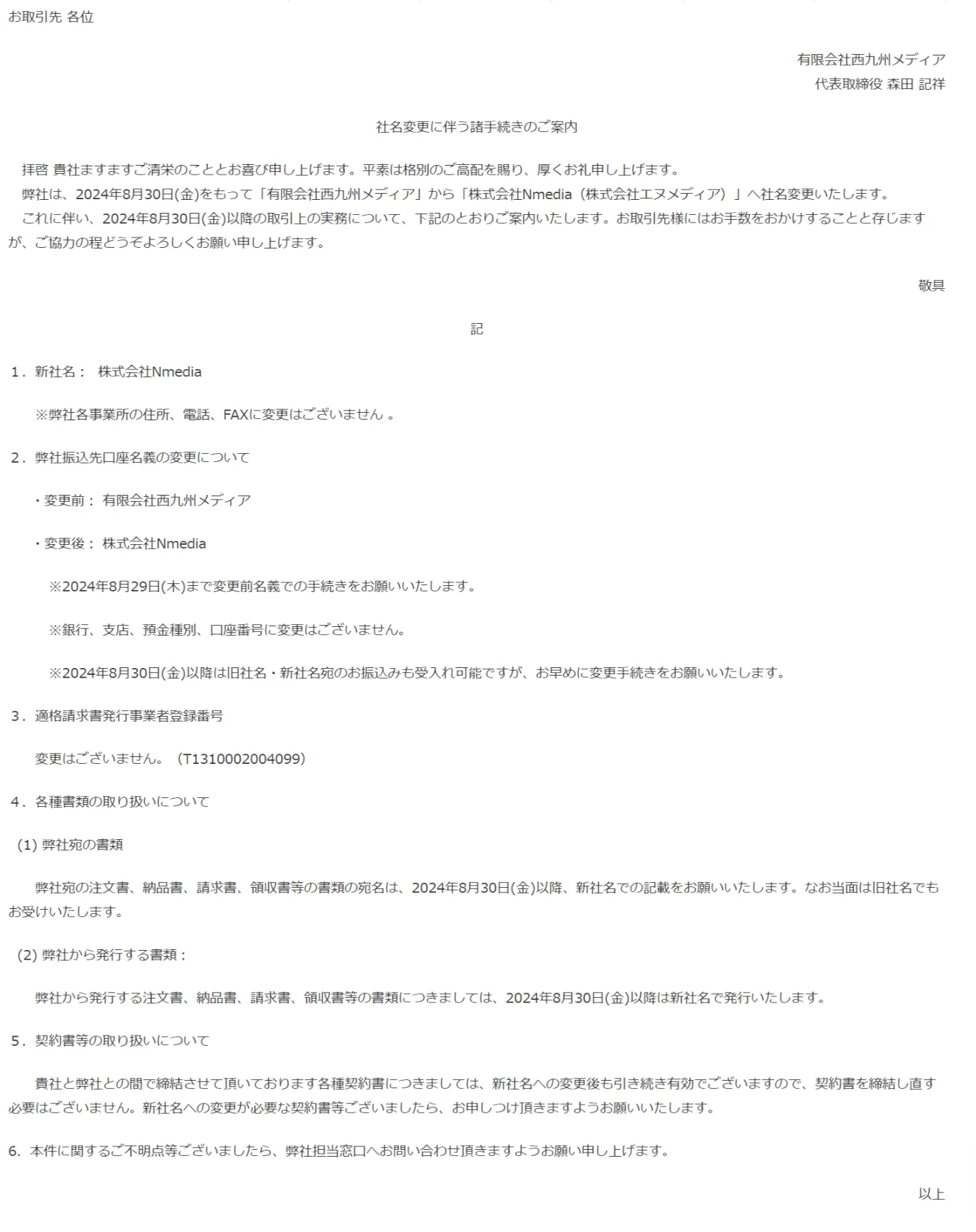 社名変更に伴う諸手続きのご案内  　拝啓 貴社ますますご清栄のこととお喜び申し上げます。平素は格別のご高配を賜り、厚くお礼申し上げます。 　弊社は、2024年8月30日(金)をもって「有限会社西九州メディア」から「株式会社Nmedia（株式会社エヌメディア）」へ社名変更いたします。 　これに伴い、2024年8月30日(金)以降の取引上の実務について、下記のとおりご案内いたします。お取引先様にはお手数をおかけすることと存じますが、ご協力の程どうぞよろしくお願い申し上げます。  敬具  記  １．新社名：  株式会社Nmedia　　  　　※弊社各事業所の住所、電話、FAXに変更はございません 。  ２．弊社振込先口座名義の変更について    　・変更前： 有限会社西九州メディア    　・変更後： 株式会社Nmedia   　　　※2024年8月29日(木)まで変更前名義での手続きをお願いいたします。  　　　※銀行、支店、預金種別、口座番号に変更はございません。  　　　※2024年8月30日(金)以降は旧社名・新社名宛のお振込みも受入れ可能ですが、お早めに変更手続きをお願いいたします。  ３．適格請求書発行事業者登録番号  　　変更はございません。（T1310002004099）  ４．各種書類の取り扱いについて    (1) 弊社宛の書類  　　弊社宛の注文書、納品書、請求書、領収書等の書類の宛名は、2024年8月30日(金)以降、新社名での記載をお願いいたします。なお当面は旧社名でもお受けいたします。    (2) 弊社から発行する書類：  　　弊社から発行する注文書、納品書、請求書、領収書等の書類につきましては、2024年8月30日(金)以降は新社名で発行いたします。  ５．契約書等の取り扱いについて  　　貴社と弊社との間で締結させて頂いております各種契約書につきましては、新社名への変更後も引き続き有効でございますので、契約書を締結し直す必要はございません。新社名への変更が必要な契約書等ございましたら、お申しつけ頂きますようお願いいたします。  6．本件に関するご不明点等ございましたら、弊社担当窓口へお問い合わせ頂きますようお願い申し上げます。