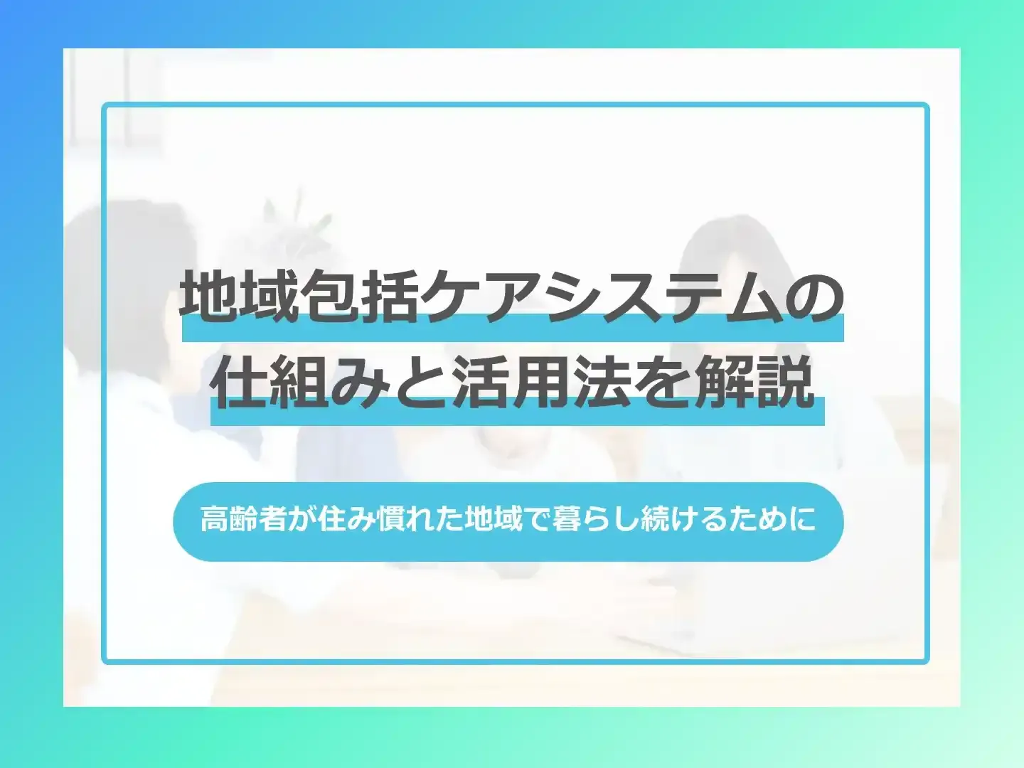 地域包括ケアシステムの仕組みと活用法を解説-高齢者が住み慣れた地域で暮らし続けるために