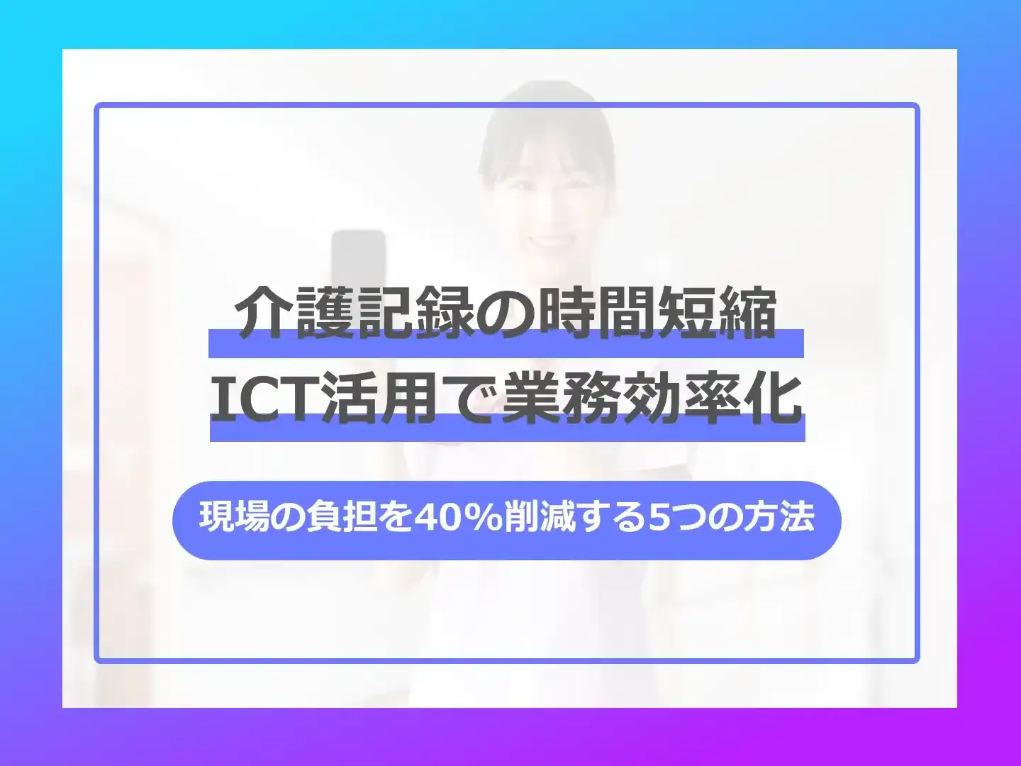 「介護記録の時間短縮 ICT活用で業務効率化」ー「現場の負担を40%削減する5つの方法」