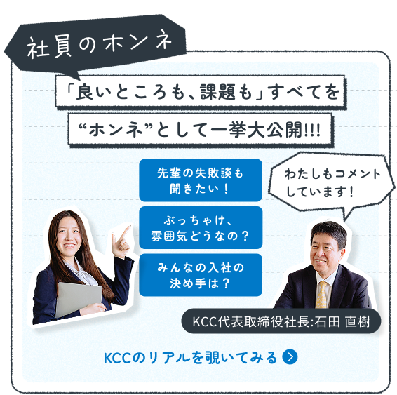 社員のホンネ 「良いところも、課題も」全てをホンネとして一挙公開。先輩の失敗談も聞きたい！ぶっちゃけ、雰囲気どうなの？みんなの入社の決め手は？ KCCのリアルを覗いてみる。KCC代表取締役社長:石田 直樹もコメントしています。