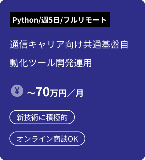 備考：Python／週5日／フルリモート｜案件：通信キャリア向け共通基盤自動化ツール開発運用｜給与：〜70万円／月｜キーワード：新技術に積極的／オンライン商談OK