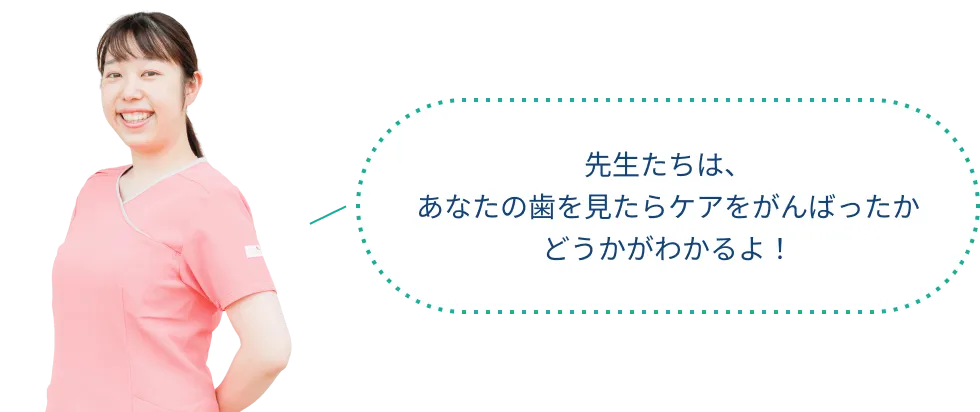 先生たちは、 あなたの歯を見たらケアをがんばったか どうかがわかるよ！