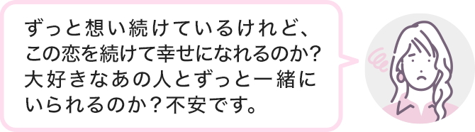 ずっと想い続けているけれど、この恋を続けて幸せになれるのか?大好きなあの人とずっと一緒にいられるのか?不安です。