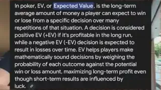 In poker, EV, or Expected Value, is the long-term average amount of money a player can expect to win or lose from a specific decision over many repetitions of that situation. A decision is considered positive EV (+EV) if it's profitable in the long run, while a negative EV (-EV) decision is expected to result in losses over time. EV helps players make mathematically sound decisions by weighing the probability of each outcome against the potential win or loss amount, maximizing long-term profit even though short-term results are influenced by luck.
