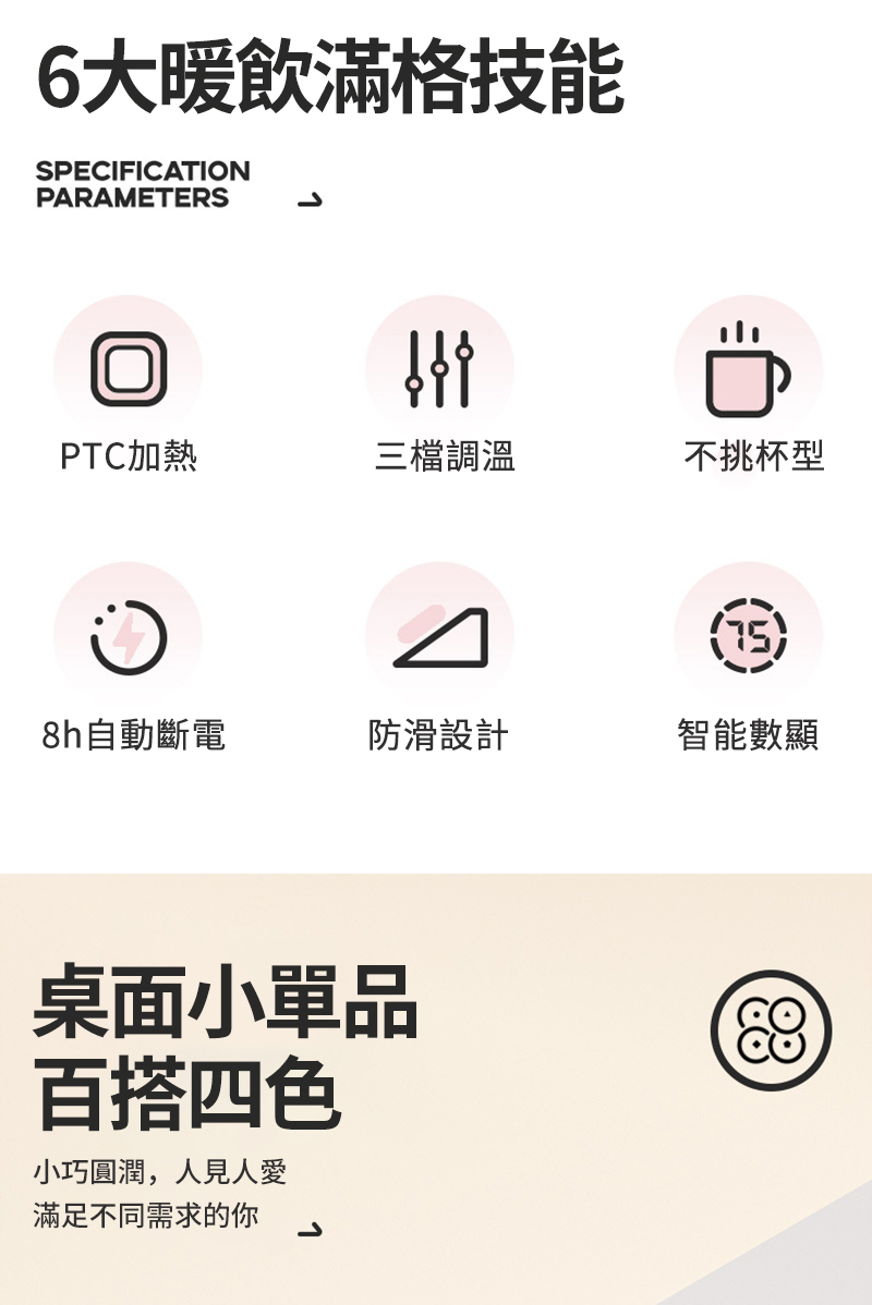 6大暖飲滿格技能SPECIFICATIONPARAMETERSPTC加熱三檔調溫不挑杯型8h自動斷電防滑設計智能數顯小品百搭四色小巧圓潤,人見人愛滿足不同需求的你