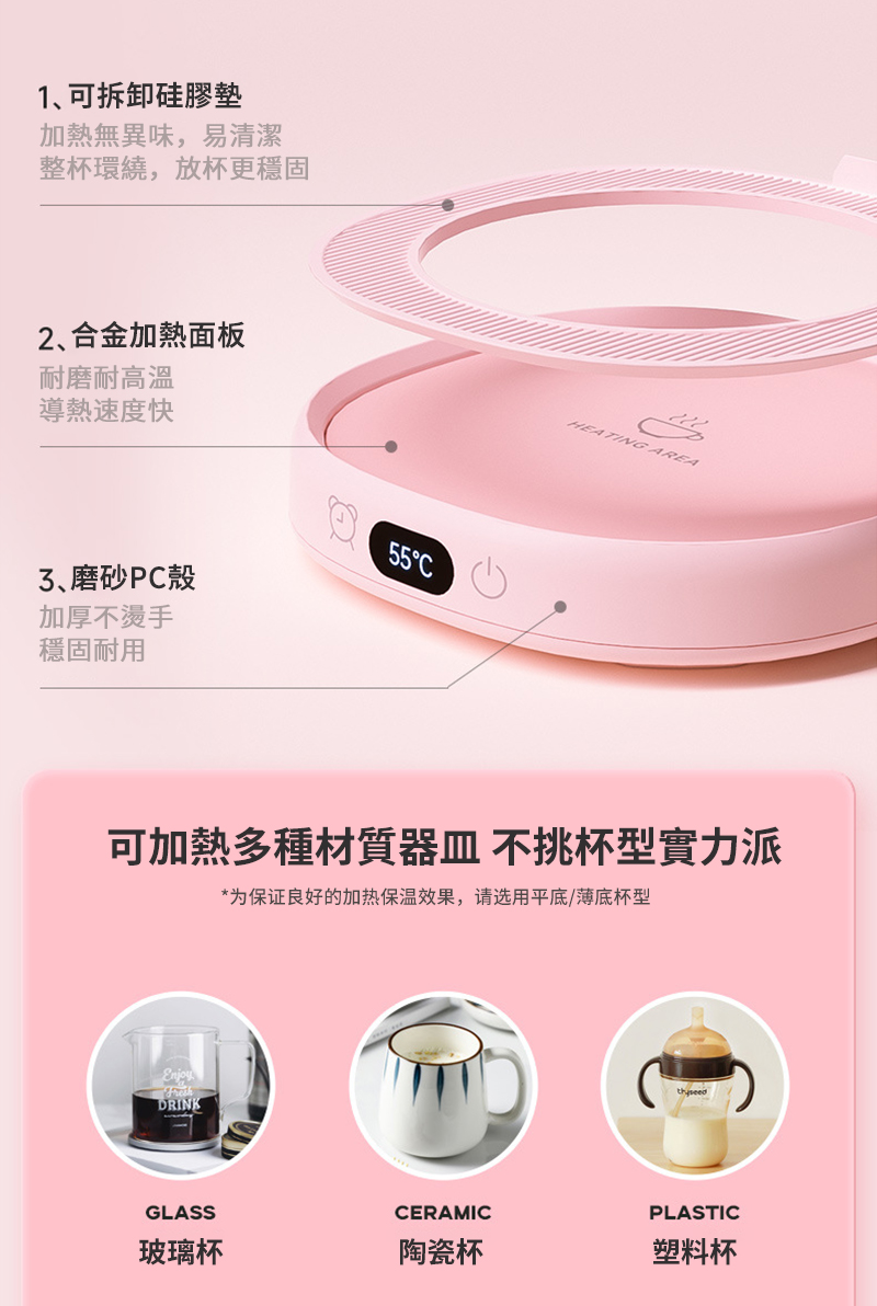 1可拆卸硅膠墊加熱無異味,易清潔整杯環繞,放杯更穩固2合金加熱面板耐磨耐高温導熱速度快55C、磨砂PC殼加厚不燙手穩固耐用HEATING AREA可加熱多種材質器皿 不挑杯型實力派*为保证良好的加热保温效果,请选用平底/薄底杯型DRINKGLASSCERAMICPLASTIC玻璃杯陶瓷杯塑料杯