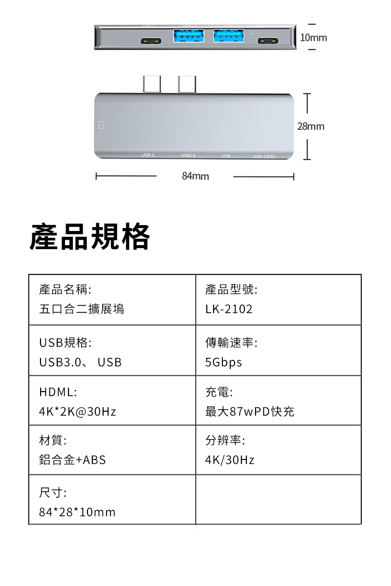 CUSB3.0USBUSB-C(PD)產品規格84mm產品名稱:五口合二擴展塢USB規格:USB3.0、USBHDML:4K*2K@30Hz材質:鋁合金+ABS尺寸:84*28*10mm產品型號:LK-2102傳輸速率:5Gbps充電:最大87wPD快充分辨率:4K/30Hz10mm28mm